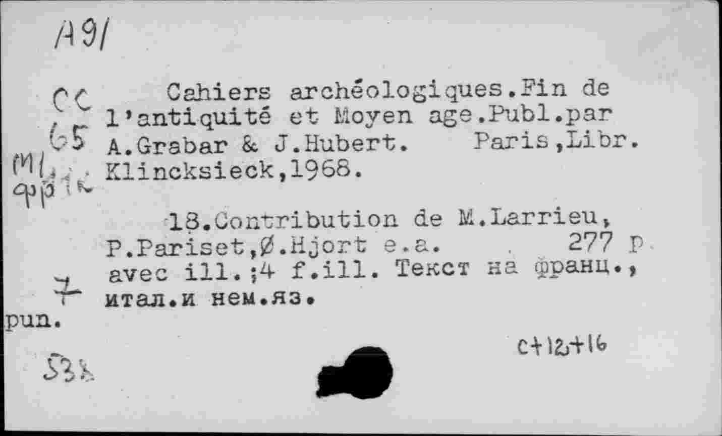 ﻿/•19/
лz Cahiers archéologiques.Fin de
>7” l’antiquité et Moyen age.Publ.par
A.Grabar 8c J.Hubert. Paris,Libr.
■ Klincksieck,1968.
p •< *-
18.Contribution de M.Larrieu» P.Pariset,0.Hjort e.a.	277 P
avec ill.;4 f.ill. Текст на франц.,
• итал.и нем.яз. pun.

